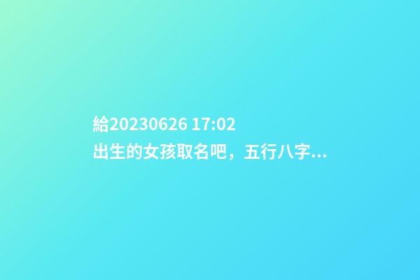 給2023.06.26 17:02出生的女孩取名吧，五行八字起名